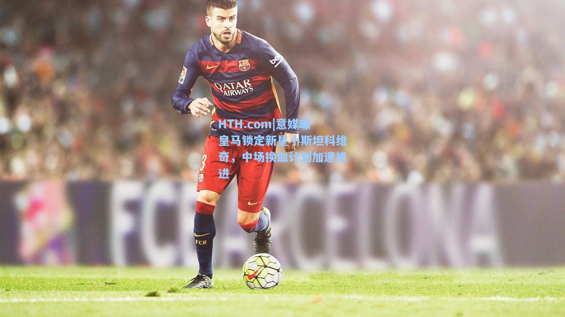 HTH.com|意媒曝皇马锁定新星小斯坦科维奇，中场换血计划加速推进