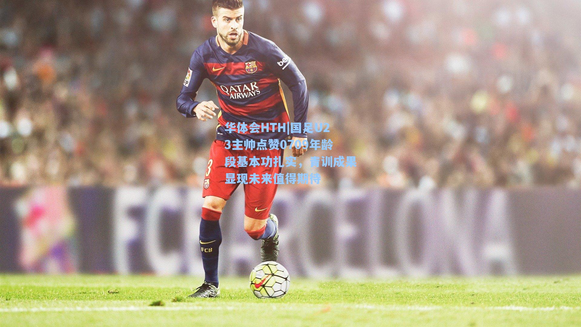 华体会HTH|国足U23主帅点赞0709年龄段基本功扎实，青训成果显现未来值得期待