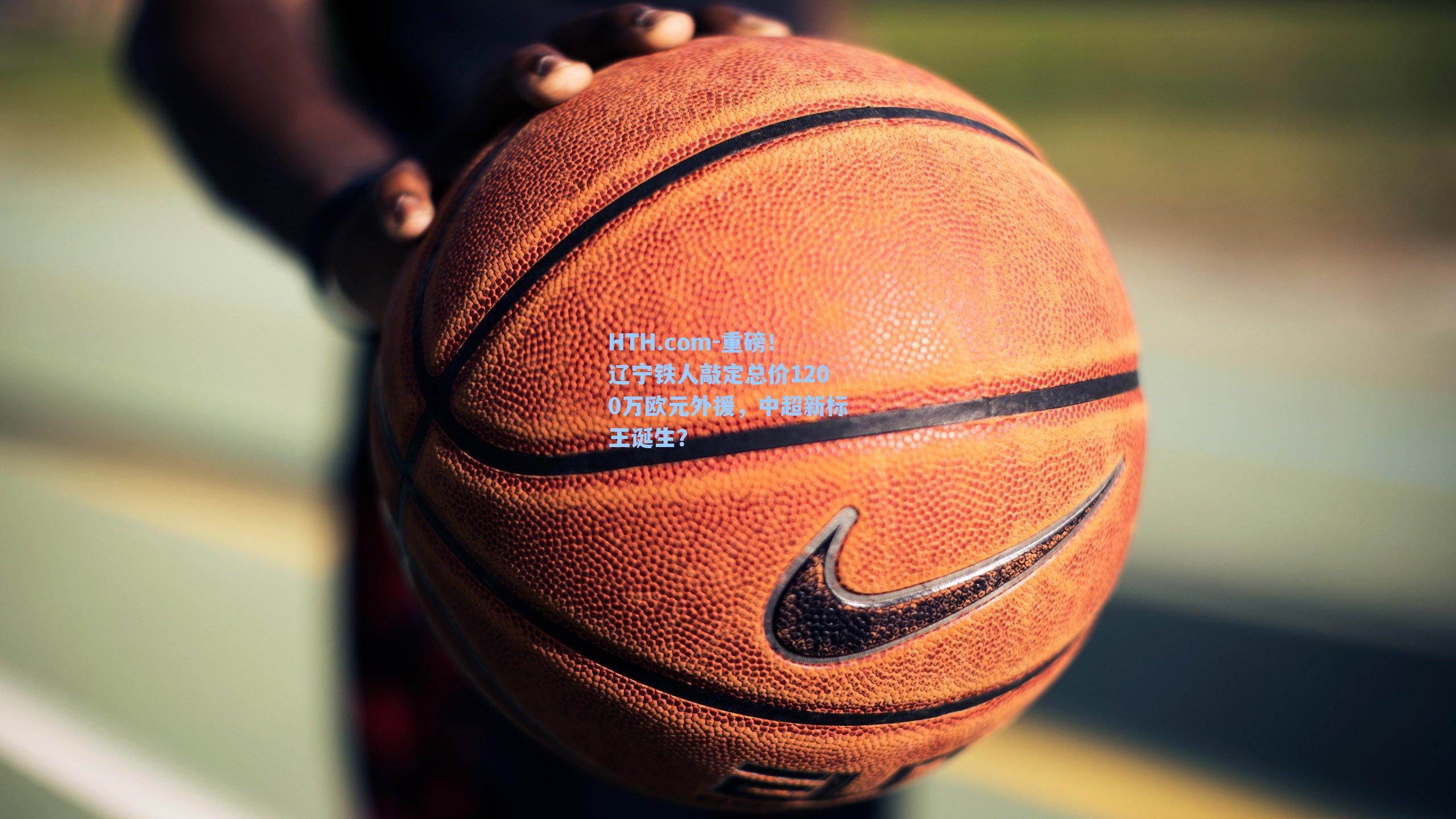 HTH.com-重磅！辽宁铁人敲定总价1200万欧元外援，中超新标王诞生？